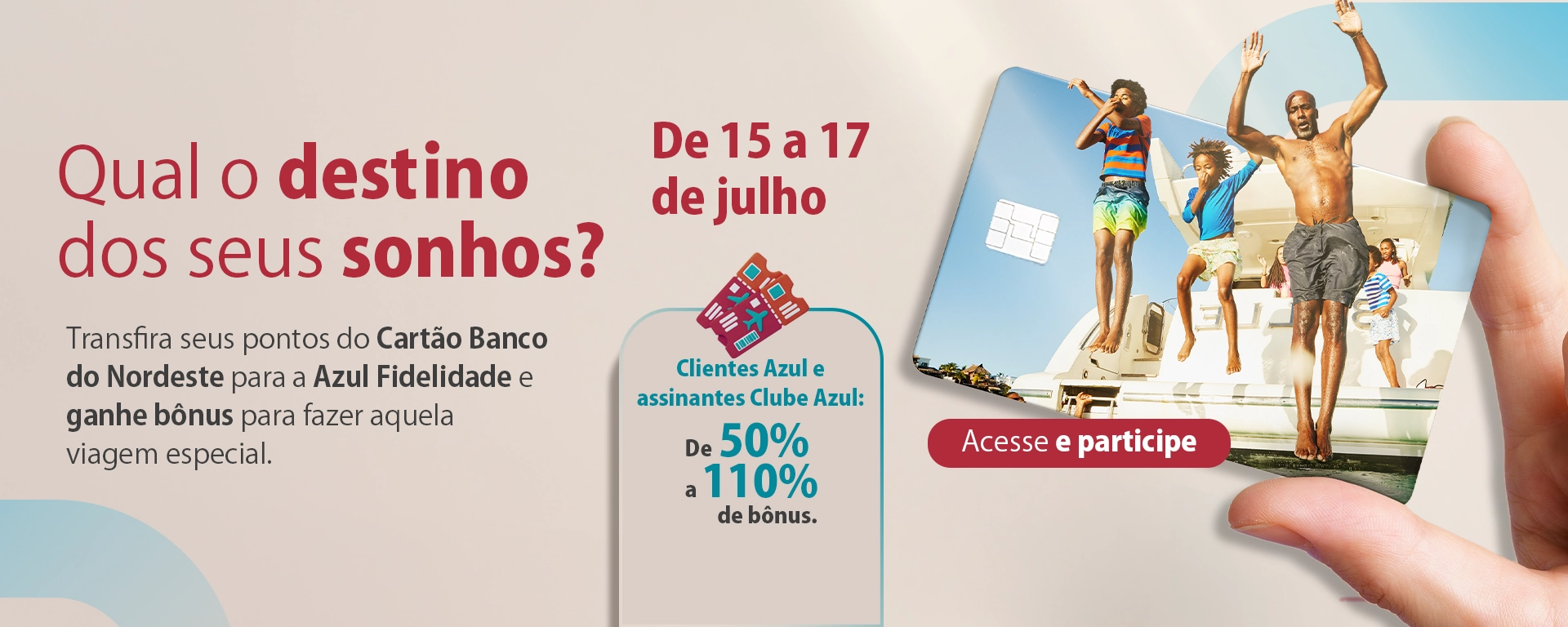 Campanha Tudo Azul; Qual o destino dos seus sonhos? Transfira seus pontos do Cartão Banco do Nordeste para a Azul Fidelidade e ganhe bônus para fazer aquela viagem especial. De 15 a 17 de julho. Clientes azul e assinantes clube azul: de 50% a 110% de bônus. Acesse e participe.